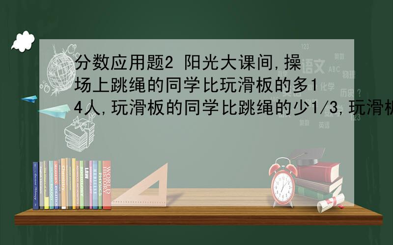 分数应用题2 阳光大课间,操场上跳绳的同学比玩滑板的多14人,玩滑板的同学比跳绳的少1/3,玩滑板的同学有