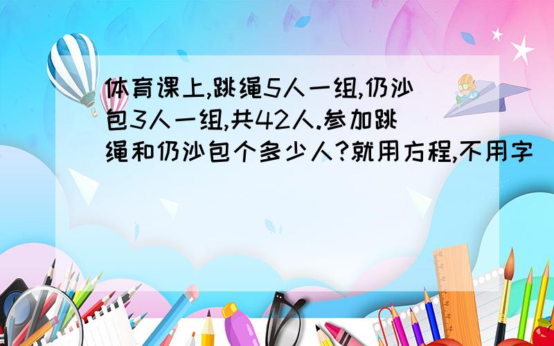 体育课上,跳绳5人一组,仍沙包3人一组,共42人.参加跳绳和仍沙包个多少人?就用方程,不用字