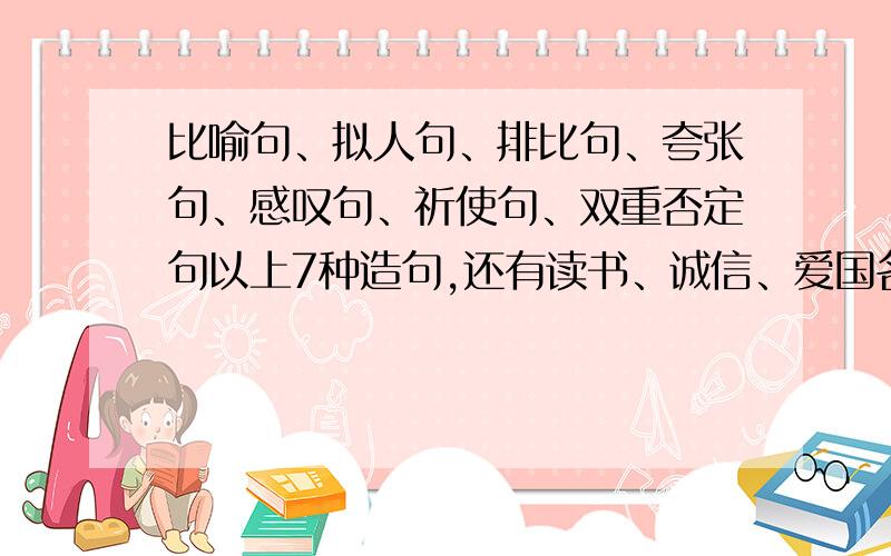 比喻句、拟人句、排比句、夸张句、感叹句、祈使句、双重否定句以上7种造句,还有读书、诚信、爱国名言,环保、广告标语,歇后语,对联各两句.