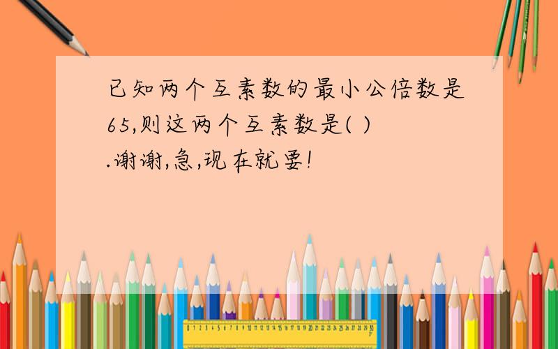 已知两个互素数的最小公倍数是65,则这两个互素数是( ).谢谢,急,现在就要!