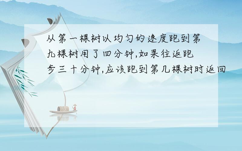 从第一棵树以均匀的速度跑到第九棵树用了四分钟,如果往返跑步三十分钟,应该跑到第几棵树时返回