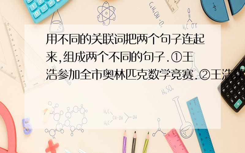 用不同的关联词把两个句子连起来,组成两个不同的句子.①王浩参加全市奥林匹克数学竞赛.②王浩获得了全市奥林匹克数学竞赛第一名.