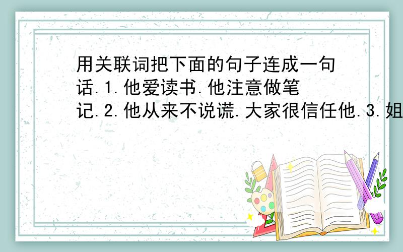 用关联词把下面的句子连成一句话.1.他爱读书.他注意做笔记.2.他从来不说谎.大家很信任他.3.姐姐的成绩很好.姐姐不应该骄傲.4.班长李明学习成绩优异.班长李明是老师的好帮手.