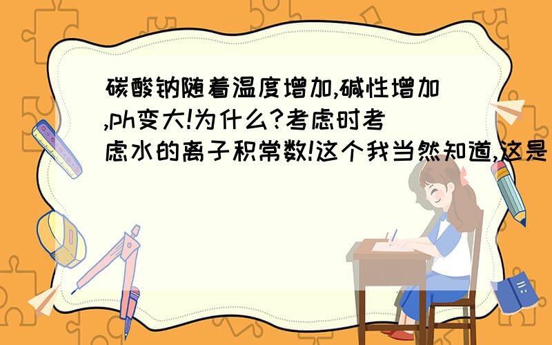 碳酸钠随着温度增加,碱性增加,ph变大!为什么?考虑时考虑水的离子积常数!这个我当然知道,这是有比较对象的!原来25℃现在95℃ [OH.[H]]=K K变大了 C（OH-）也变大了,等式左右2边都变大了,C（H+）