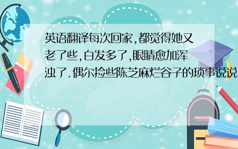 英语翻译每次回家,都觉得她又老了些,白发多了,眼睛愈加浑浊了.偶尔捡些陈芝麻烂谷子的琐事说说,我听得无趣,她也说得索然.于是沉默着,相对无言.她总问我,吃什么呢?然后自言自语,还是吃