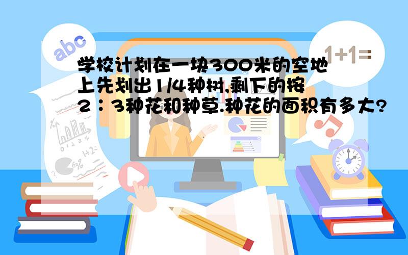 学校计划在一块300米的空地上先划出1/4种树,剩下的按2∶3种花和种草.种花的面积有多大?