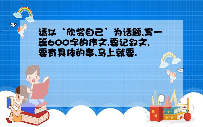 请以‘欣赏自己’为话题,写一篇600字的作文.要记叙文,要有具体的事,马上就要.