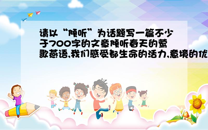 请以“倾听”为话题写一篇不少于700字的文章倾听春天的莺歌燕语,我们感受都生命的活力,意境的优美；倾听大海的潮起潮落,我们感受到激越的乐章和壮美的境界,倾听长者的教诲,我们如坐