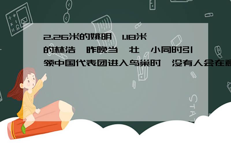 2.26米的姚明,1.18米的林浩,昨晚当一壮一小同时引领中国代表团进入鸟巢时,没有人会在意他们身高的巨大差距,相反,一位享誉全球的篮球明星,一位英勇无惧的少年抗震英雄,在所有人眼里,都是