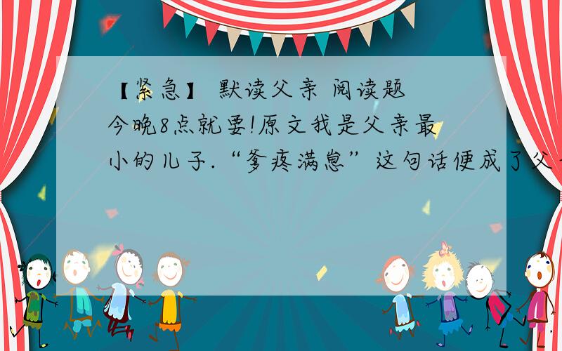 【紧急】 默读父亲 阅读题 今晚8点就要!原文我是父亲最小的儿子.“爹疼满崽”这句话便成了父亲爱的天平向我倾斜时搪塞哥哥姐姐们的托词了.在我10岁那年头上吧,我生病躺在了县城的病床