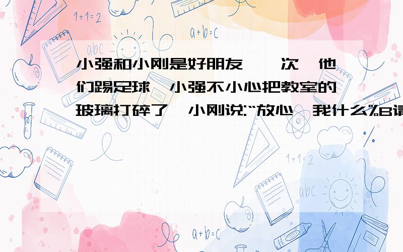 小强和小刚是好朋友,一次,他们踢足球,小强不小心把教室的玻璃打碎了,小刚说:“放心,我什么%B请答出关于真正的朋友这方面的真确答案!小强和小刚是好朋友,一次,他们踢足球,小强不小心把