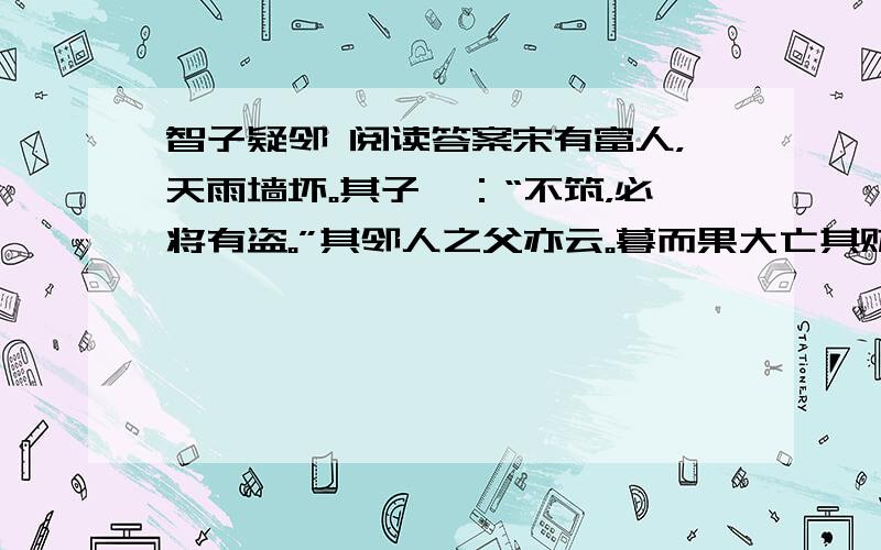 智子疑邻 阅读答案宋有富人，天雨墙坏。其子曰：“不筑，必将有盗。”其邻人之父亦云。暮而果大亡其财。其家甚智其子，而疑邻人之父。1、富家被盗的原因是什么？“其家甚智其子”