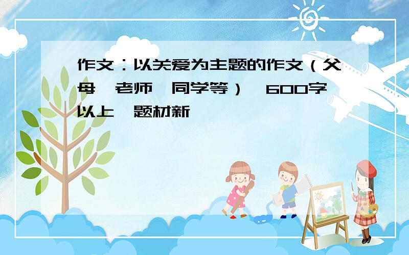 作文：以关爱为主题的作文（父母、老师、同学等）,600字以上,题材新