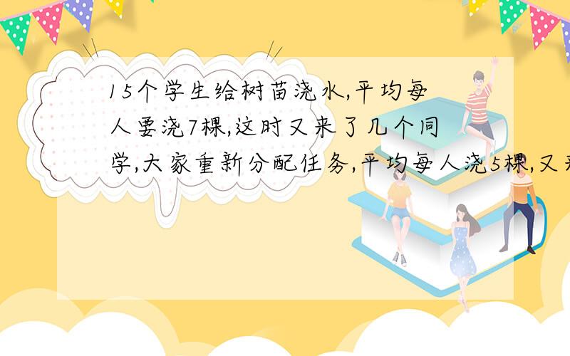 15个学生给树苗浇水,平均每人要浇7棵,这时又来了几个同学,大家重新分配任务,平均每人浇5棵,又来了几个同学?