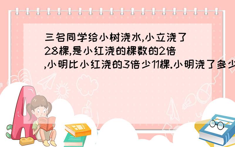 三名同学给小树浇水,小立浇了28棵,是小红浇的棵数的2倍,小明比小红浇的3倍少11棵.小明浇了多少棵?求答