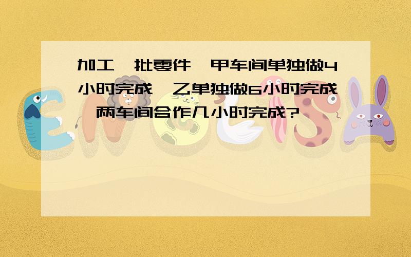 加工一批零件,甲车间单独做4小时完成,乙单独做6小时完成,两车间合作几小时完成?