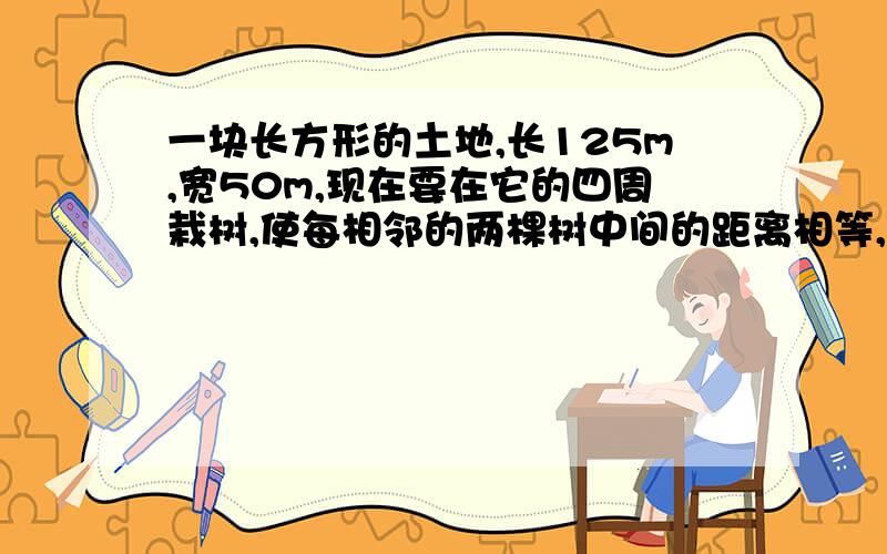 一块长方形的土地,长125m,宽50m,现在要在它的四周栽树,使每相邻的两棵树中间的距离相等,至少要栽多少数