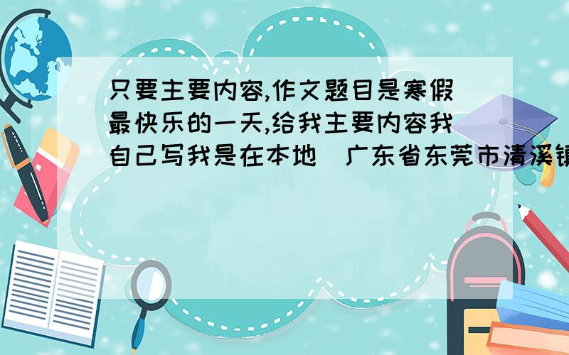 只要主要内容,作文题目是寒假最快乐的一天,给我主要内容我自己写我是在本地（广东省东莞市清溪镇）读书