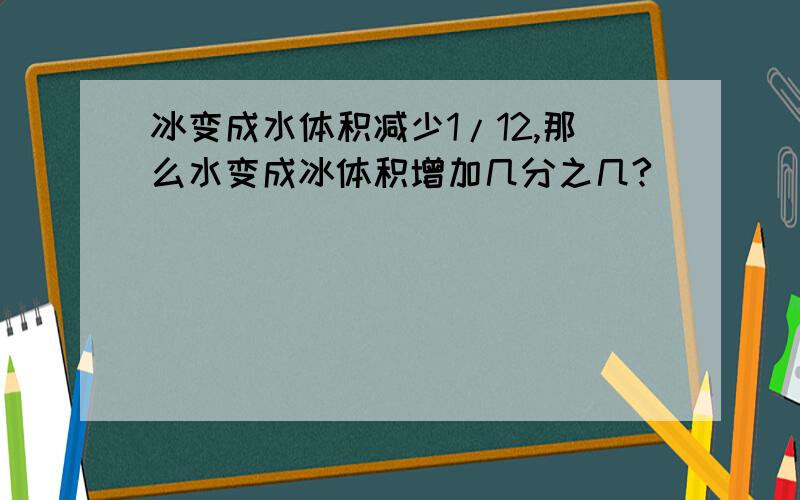 冰变成水体积减少1/12,那么水变成冰体积增加几分之几?