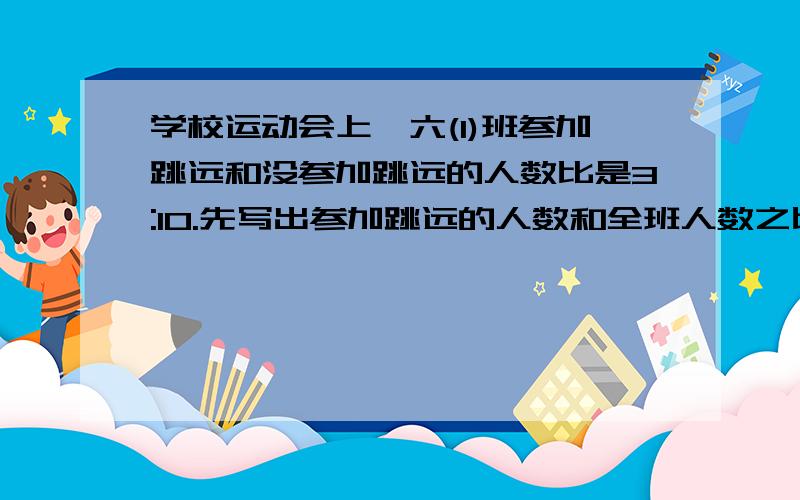 学校运动会上,六(1)班参加跳远和没参加跳远的人数比是3:10.先写出参加跳远的人数和全班人数之比,.再写出没没参加跳远的人数和全班人数之比