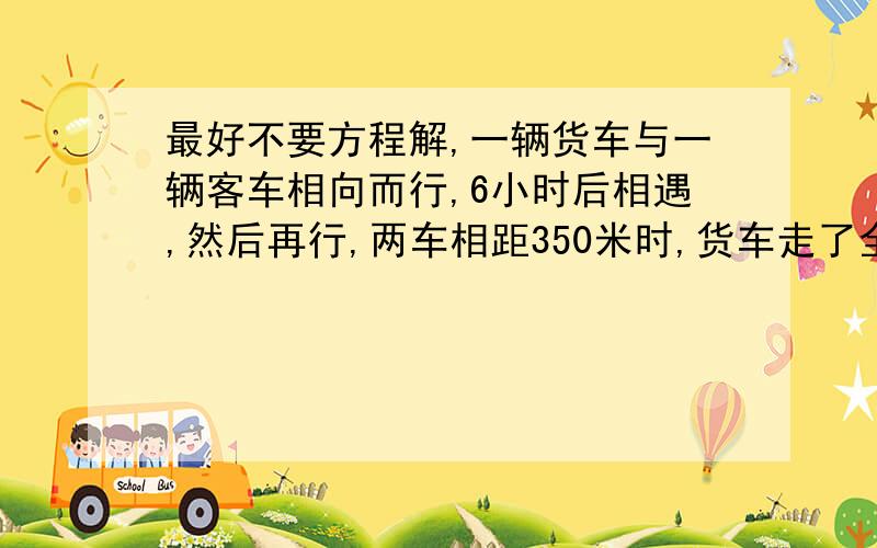 最好不要方程解,一辆货车与一辆客车相向而行,6小时后相遇,然后再行,两车相距350米时,货车走了全程的70%,客车走了4/5,求货车全程时间.