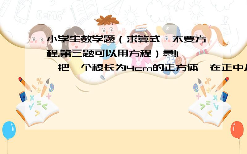 小学生数学题（求算式,不要方程.第三题可以用方程）急!1、把一个棱长为4cm的正方体,在正中从上到下挖出一个长方体孔洞,孔洞的底面为边长2cm的正方形,这个空心物体的表面积是多少平方厘