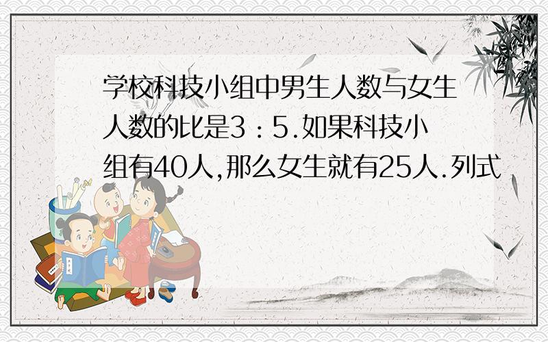 学校科技小组中男生人数与女生人数的比是3：5.如果科技小组有40人,那么女生就有25人.列式