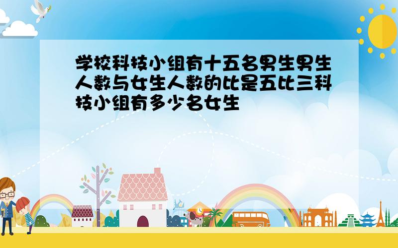 学校科技小组有十五名男生男生人数与女生人数的比是五比三科技小组有多少名女生