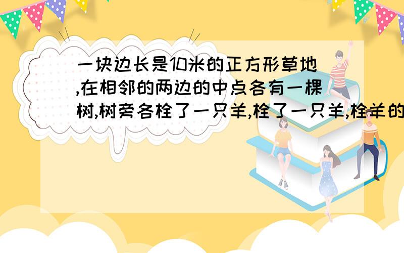 一块边长是10米的正方形草地,在相邻的两边的中点各有一棵树,树旁各栓了一只羊,栓了一只羊,栓羊的绳子长5两只羊都能吃到的草的面积是多少平方米?(要算式)