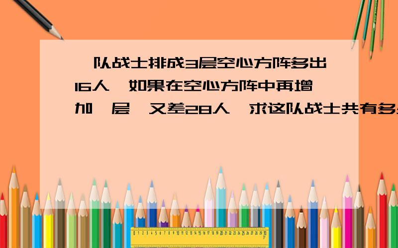 一队战士排成3层空心方阵多出16人,如果在空心方阵中再增加一层,又差28人,求这队战士共有多少人?如果排 成个实心方阵，每边多少人？（