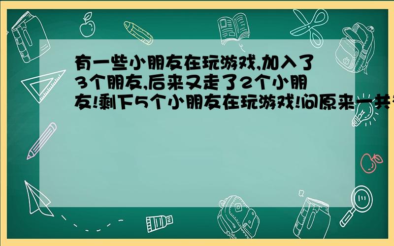 有一些小朋友在玩游戏,加入了3个朋友,后来又走了2个小朋友!剩下5个小朋友在玩游戏!问原来一共有多少人小家伙的老师说4是错误的答案!