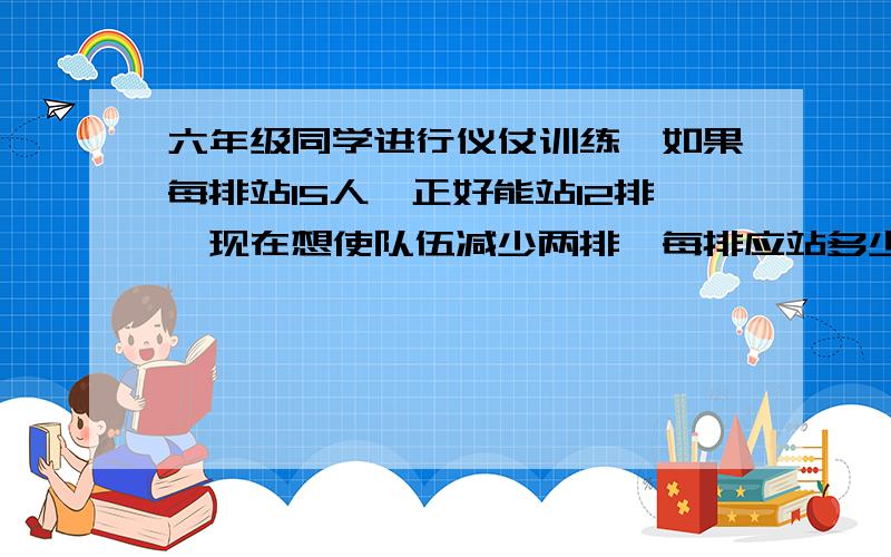 六年级同学进行仪仗训练,如果每排站15人,正好能站12排,现在想使队伍减少两排,每排应站多少人?（用比