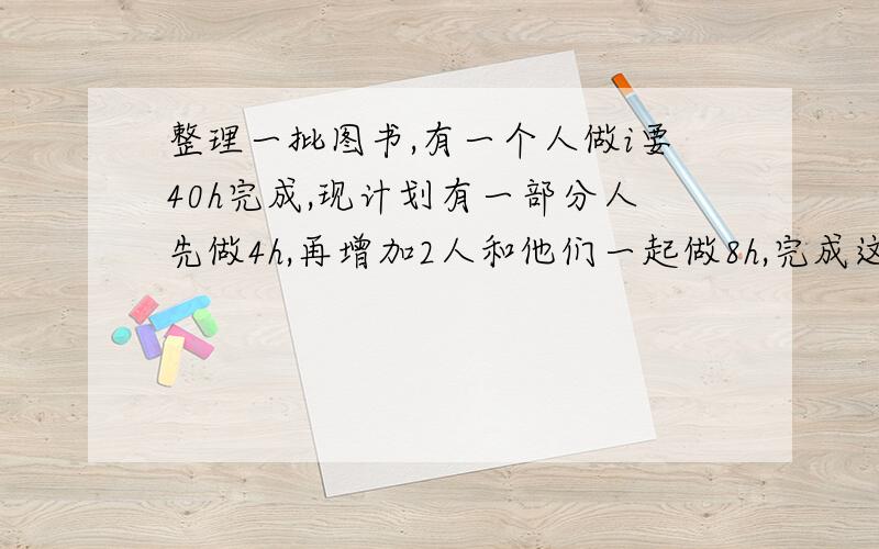 整理一批图书,有一个人做i要40h完成,现计划有一部分人先做4h,再增加2人和他们一起做8h,完成这项工作,假设这些人的工作效率相同,具体应先安排多少人工作?用一元一次方程解答,