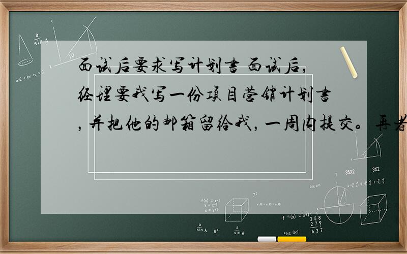 面试后要求写计划书 面试后，经理要我写一份项目营销计划书，并把他的邮箱留给我，一周内提交。再者，我面试完，对他们公司比较失望，已经不想去了！如果我不交计划书，也不理他，