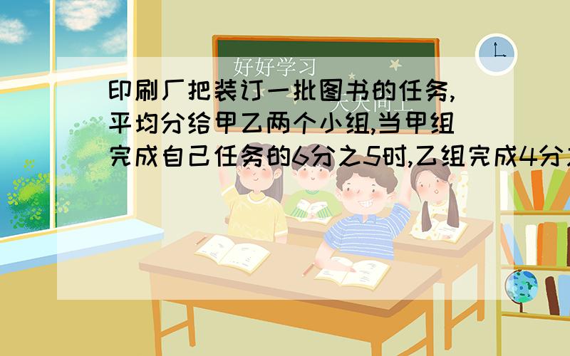 印刷厂把装订一批图书的任务,平均分给甲乙两个小组,当甲组完成自己任务的6分之5时,乙组完成4分之3这是甲组比乙组多装订126本,这批图书一共多少本?