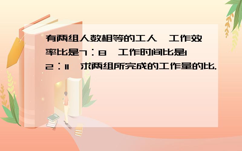 有两组人数相等的工人,工作效率比是7：8,工作时间比是12：11,求两组所完成的工作量的比.