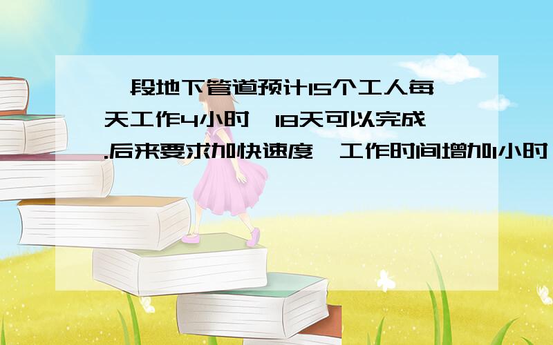 一段地下管道预计15个工人每天工作4小时,18天可以完成.后来要求加快速度,工作时间增加1小时,那么可以