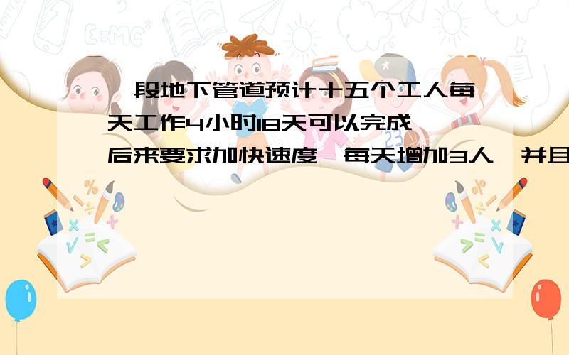 一段地下管道预计十五个工人每天工作4小时18天可以完成,后来要求加快速度,每天增加3人,并且每天工作时间增加一小时,那么可以提前几天完成这项工作?最好把过程说出来.