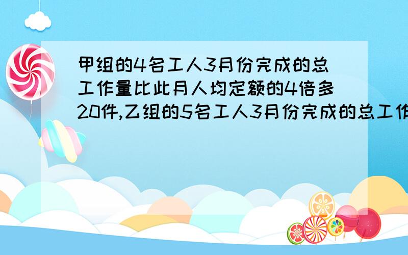 甲组的4名工人3月份完成的总工作量比此月人均定额的4倍多20件,乙组的5名工人3月份完成的总工作量比此...甲组的4名工人3月份完成的总工作量比此月人均定额的4倍多20件,乙组的5名工人3月份