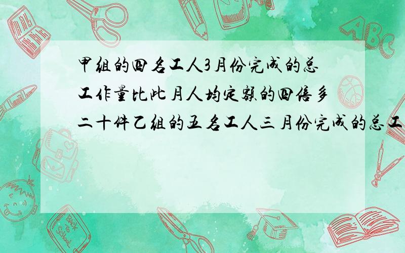 甲组的四名工人3月份完成的总工作量比此月人均定额的四倍多二十件乙组的五名工人三月份完成的总工作量比此1、如果两组工人实际完成的此月人均工作量相等那么此月人均定额是多少件