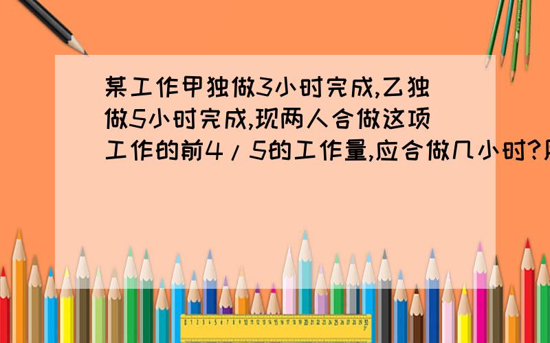 某工作甲独做3小时完成,乙独做5小时完成,现两人合做这项工作的前4/5的工作量,应合做几小时?用方程解