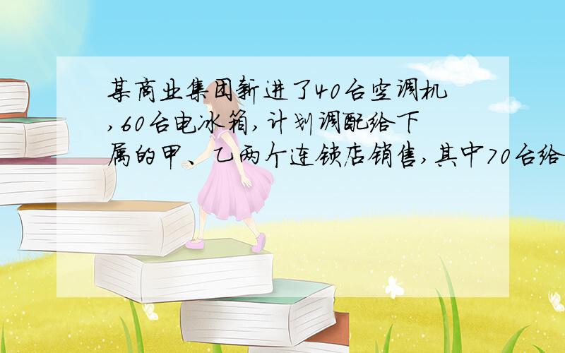 某商业集团新进了40台空调机,60台电冰箱,计划调配给下属的甲、乙两个连锁店销售,其中70台给甲连锁店,30台给乙连锁店.两个连锁店销售这两种电器每台的利润（元）如下表：空调机 电冰箱