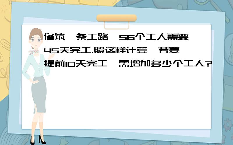 修筑一条工路,56个工人需要45天完工.照这样计算,若要提前10天完工,需增加多少个工人?