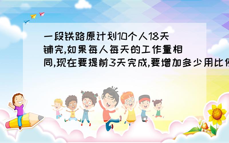 一段铁路原计划10个人18天铺完,如果每人每天的工作量相同,现在要提前3天完成,要增加多少用比例解