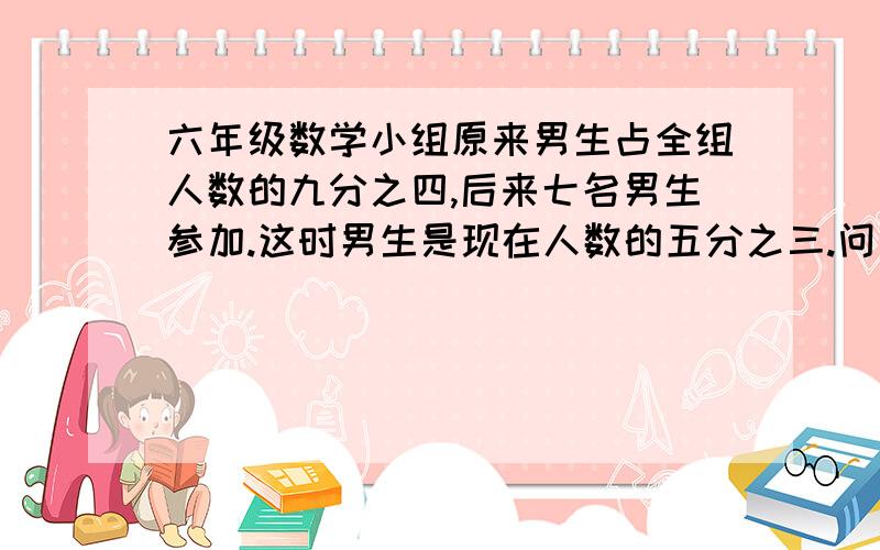 六年级数学小组原来男生占全组人数的九分之四,后来七名男生参加.这时男生是现在人数的五分之三.问；原来男女生各有几人?