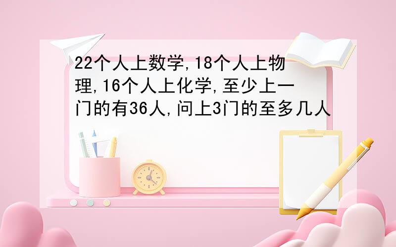 22个人上数学,18个人上物理,16个人上化学,至少上一门的有36人,问上3门的至多几人