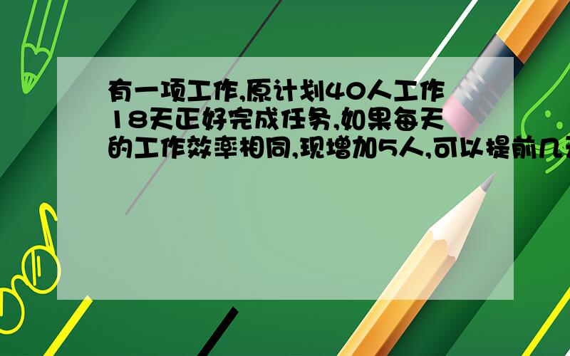 有一项工作,原计划40人工作18天正好完成任务,如果每天的工作效率相同,现增加5人,可以提前几天完成任务