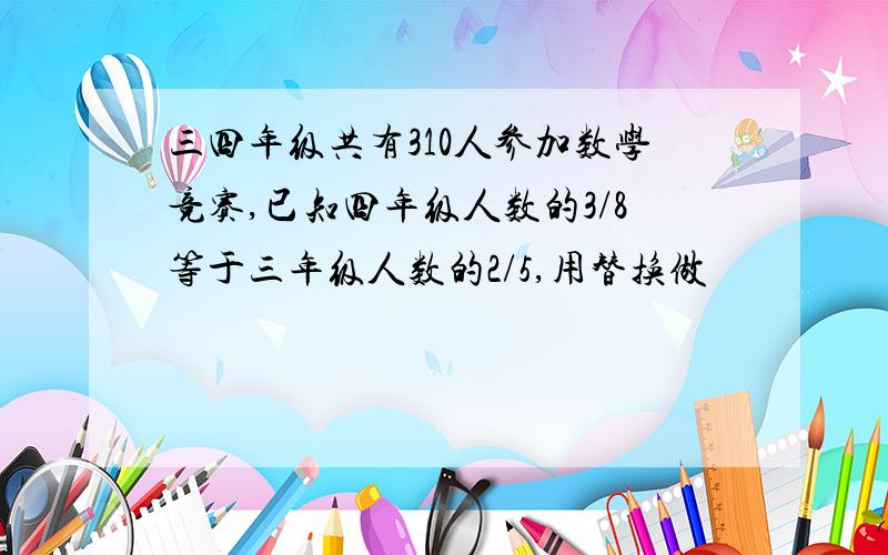 三四年级共有310人参加数学竞赛,已知四年级人数的3/8等于三年级人数的2/5,用替换做