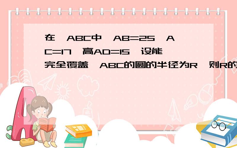 在△ABC中,AB=25,AC=17,高AD=15,设能完全覆盖△ABC的圆的半径为R,则R的最小值是.答案是r=85/6 ,或r=25/2怎么求出来的?