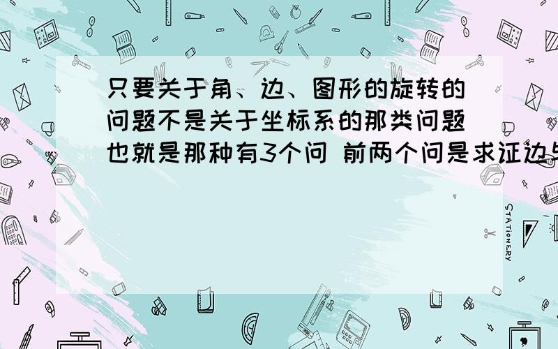 只要关于角、边、图形的旋转的问题不是关于坐标系的那类问题也就是那种有3个问 前两个问是求证边与边的关系 后一个问给你数据让你求边的那类题...传说中哈尔滨的28题~